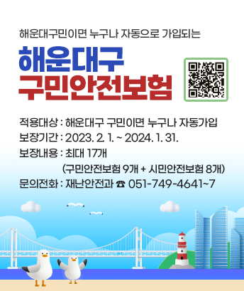 해운대구민이면 누구나 자동으로 가입되는 해운대구 구민안전보험
(QR코드 : http://m.site.naver.com/15WC5)
적용대상: 해운대구 구민이면 누구나 자동가입
보장기간: 2023. 2. 1. ~ 2024. 1. 31.
보장내용: 최대 17개 (구민안전보험 9개 + 시민안전보험 8개)
문의전화: 재난안전과 ☎ 051-749-4641~7