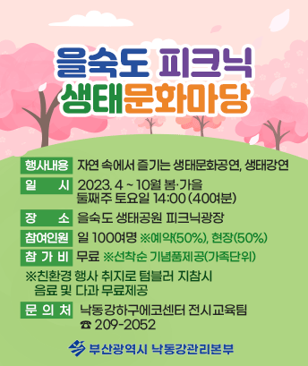 을숙도 피크닉 생태문화마당

행사내용: 자연 속에서 즐기는 생태문화공연, 생태강연
일 시: 2023.4~10월 봄·가을 둘째주 토요일 14:00(40여분)
장소: 을숙도 생태공원 피크닉광장
참여인원: 일 100여명 ※예약(50%), 현장(50%)
참가비 : 무료 ※선착순 기념품제공(가족단위)
※친환경 행사 취지로 텀블러 지참시 음료 및 다과 무료제공

문 의 처 : 낙동강하구에코센터 전시교육팀 209-2052

부산광역시 낙동강관리본부