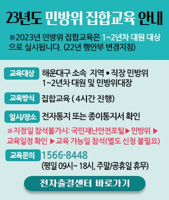23년도 민방위 집합교육 안내

※2023년 민방위 집합교육은 1~2년차 대원 대상으로 실시됩니다. (22년 행안부 변경지침)
교육대상 : 해운대구 소속 지역·직장민방위 1~2년차대원 및 민방위대장
교육방식 : 집합교육 (4시간 진행)
일시·장소 : 전자통지 또는 종이통지서 확인
※지정일 참석불가시: 국민재난안전포털 > 민방위 > 교육일정 확인 >교육 가능일 참석(별도 신청 불필요)
교육문의 : 1566-8448 (평일 09시~18시, 주말/공휴일 휴무)

전자출결센터 바로가기
