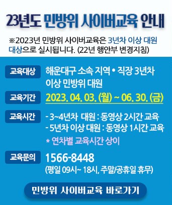 23년도 민방위 사이버교육 안내

※2023년 민방위 사이버교육은 3년차 이상 대원 대상으로 실시됩니다. (22년 행안부 변경지침)

교육대상 : 해운대구 소속 지역·직장 3년차 이상민방위 대원
교육기간 : 2023.04.03.(월) ~ 06. 30.(금)
교육시간 
- 3~4년차 대원 : 동영상 2시간 교육 
- 5년차 이상 대원 : 동영상 1시간교육 
* 연차별 교육시간 상이
교육문의 : 1566-8448 (평일 09시~18시, 주말/공휴일 휴무)

민방위 사이버교육 바로가기