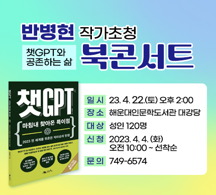 반병현 작가초청 북콘서트
챗GPT와 공존하는 삶

일 시 : 2023. 4. 22.(토) 오후 2:00
장 소 : 해운대인문학도서관 대강당
대 상 : 성인 120명
신 청 : 2023. 4. 4. (화) 오전 10:00 ~ 선착순
문 의 : 749-6574​
