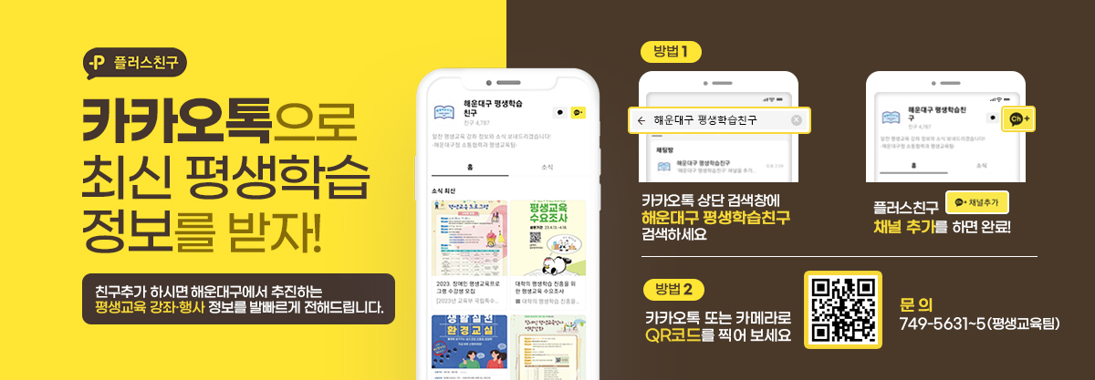 플러스친구
카카오톡으로 최신 평생학습 정보를 받자!

친구추가 하시면 해운대구에서 추진하는
평생교육 강좌·행사 정보를 발빠르게 전해드립니다.

방법1. 카카오톡 상단 검색창에 해운대구 평생학습친구 검색하세요
플러스친구 채널 추가를 하면 완료!

방법2. 카카오톡 또는 카메라로 QR코드를 찍어 보세요
(QR코드 : http://pf.kakao.com/_slrlj)


문 의 : 749-5631~5(평생교육팀)
