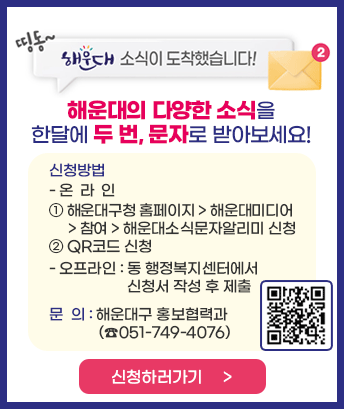 띵동~ 해운대 소식이 도착했습니다!
해운대의 다양한 소식을 한달에 두 번, 문자로 받아보세요!

신청방법:
- 온라인 ① 해운대구청 홈페이지 > 해운대미디어 > 참여> 해운대소식문자알리미 신청
② QR코드 신청
- 오프라인 : 동 행정복지센터에서 신청서 작성 후 제출

문 의 : 해운대구 홍보협력과(☎051-749-4076)

신청하러가기