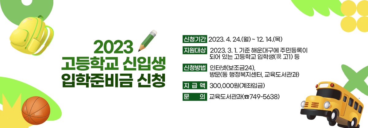2023 고등학교 신입생 입학준비금 신청

 

신청기간 : 2023. 4. 24.(월) ~ 12. 14.(목)

지원대상 : 2023. 3. 1. 기준 해운대구에 주민등록이 되어 있는 고등학교 입학생(現 고1) 등

신청방법 : 인터넷(보조금24), 방문(동 행정복지센터, 교육도서관과)

지급액 : 300,000원(계좌입금)

문의 : 교육도서관과(☎749-5638) 
