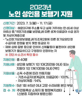 2023년 노인 성인용 보행기 지원

 
신청기간 : 2023. 7. 3.(월) ~ 11. 17.(금)
신청대상 : 해운대구에 주소를 두고 실제 거주하는 만 65세 이상 어르신 중,「국민기초생활 보장법」에 따른 생계·의료급여 수급 권자 및 차상위계층으로
-「노인장기요양보험법」제15조제2항에 따른 장기요양인정 수급자로 판정을 받지 못한 등급외 자
- 재해·상해·질병 등으로 인하여 신체활동이 불편하여 성인용 보행기가 필요하다고 구청장이 인정하는 자
 ※진단서·소견서 확인 필수
지원인원 : 총 40명

지원내용 : 성인용 보행기 1인 1대(25만원 이내) 또는
지팡이 1인 1개(10만원 이내) [택1]

지원비율 : 소득 수준에 따라 차등지원
- 기초수급자(생계급여, 의료급여) : 100%
- 차상위계층 : 94%

지원횟수 : 5년 1회 ※5년 이내 고장 수리비용 본인 부담
접 수 처 : 주민등록상 소재지 동 행정복지센터(신분증 지참하여 방문신청)