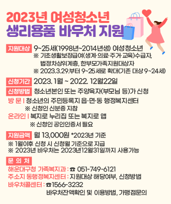 2023년 여성청소년 생리용품 바우처 지원

지원대상: 9~25세(1998년~2014년생) 여성청소년
*기초생활보장급여(생계·의료·주거·교육)수급자, 법정차상위계층, 한부모가족지원대상자
*2023.3.29.부터 9~25세로 확대(기존 대상 9~24세)

신청기간: 2023. 1월 ~ 2022. 12월22일

신청방법: 청소년본인 또는 주양육자(부모님 등)가 신청
방 문-청소년의 주민등록지 읍·면·동 행정복지센터
※ 신청인 신분증 지참
온라인-복지로 누리집(https://www.bokjiro.go.kr) 또는 복지로 앱
※ 신청인 공인인증서 필요

지원금액: 월 13,000원 *2023년 기준
※ 1월이후 신청 시 신청월 기준으로 지급
※ 2023년 바우처는 2023년12월31일까지 사용가능

문의처
: 해운대구청 가족복지과(☎051-749-6121)
: 주소지 동행정복지센터(지원대상 해당여부, 신청방법)
: 바우처콜센터(☎1566-3232/바우처잔액확인 및 이용방법, 가맹점문의)
