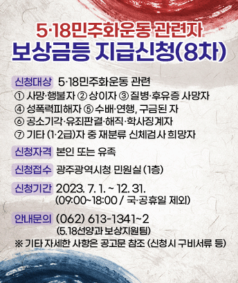 5·18민주화운동 관련자 보상금등 지급신청(8차)

신청대상 : 5·18민주화운동 관련
1.사망·행불자 2.상이자 3.질병·후유증 사망자 4.성폭력피해자 5.수배·연행, 구금된 자 6.공소기각·유죄판결·해직·학사징계자 7.기타(1·2급)자 중 재분류 신체검사 희망자
신청자격 본인 또는 유족
신청접수 : 광주광역시청 민원실 (1층)
신청기간 : 2023.7.1.~12.31. (09:00~18:00 / 국·공휴일 제외)

안내문의 : (062)613-1341~2 (5.18선양과 보상지원팀)
※ 기타 자세한 사항은 공고문 참조 (신청시 구비서류 등)