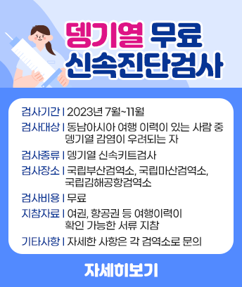 뎅기열 무료 신속진단검사

 
검사기간 : 2023년 7월~11월
검사대상 : 동남아시아 여행 이력이 있는 사람 중 뎅기열 감염이 우려되는 자
검사종류 : 뎅기열 신속키트검사
검사장소 : 국립부산검역소, 국립마산검역소,국립김해공항검역소
검사비용 : 무료
지참자료 : 여권, 항공권 등 여행이력이 확인 가능한 서류 지참
기타사항 : 자세한 사항은 각 검역소로 문의
자세히보기