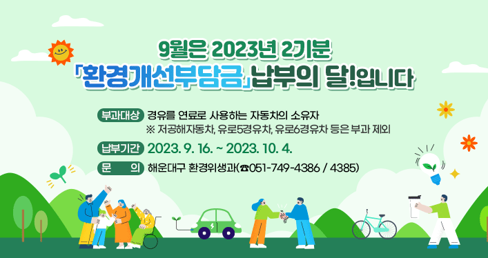 9월은 2023년 2기분
「환경개선부담금」납부의 달!입니다.

부과대상 : 경유를 연료로 사용하는 자동차의 소유자
※ 저공해자동차, 유로5경유차, 유로6경유차 등은 부과 제외

납부기간 : 2023. 9. 16. ~ 2023. 10. 4.

문 의 : 해운대구 환경위생과(☎051-749-4386 / 4385)