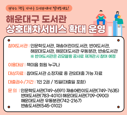 해운대구 도서관 상호대차서비스 확대 운영

참여도서관: 인문학도서관, 재송어린이도서관, 반여도서관, 해운대도서관, 해운대도서관 우동분관, 반송도서관

※ 반여도서관은 리모델링 공사로 재개관시 참여 예정

이용대상: 책이음 회원 누구나

대상자료: 참여도서관 소장자료 중 관외대출 가능 자료

대출권수/기간: 1인 2권 / 15일(대출일 포함)

문의: 인문학도서관(749-6591) 재송어린이도서관(749-7635) 반여도서관(783-4010) 해운대도서관(709-0900) 해운대도서관 우동분관(742-2167) 반송도서관(545-0102)