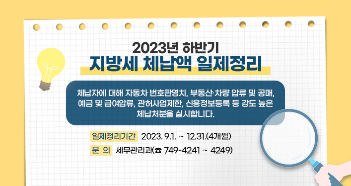 2023년 하반기 지방세 체납액 일제정리

일제정리기간 : 2023. 9.1. ～ 12.31.(4개월)

체납자에 대해 자동차 번호판영치, 부동산·차량 압류 및 공매,
예금 및 급여압류, 관허사업제한, 신용정보등록 등 강도 높은
체납처분을 실시합니다.

문의 : 세무관리과(☎ 749-4241 ～ 4249)