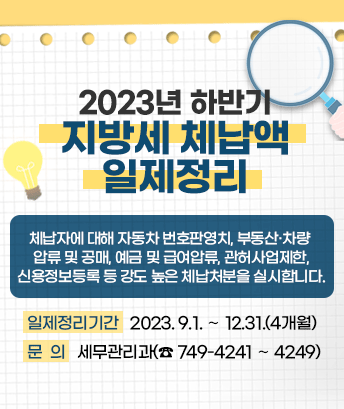 2023년 하반기 지방세 체납액 일제정리

일제정리기간 : 2023. 9.1. ～ 12.31.(4개월)

체납자에 대해 자동차 번호판영치, 부동산·차량 압류 및 공매,
예금 및 급여압류, 관허사업제한, 신용정보등록 등 강도 높은
체납처분을 실시합니다.

문의 : 세무관리과(☎ 749-4241 ～ 4249)
