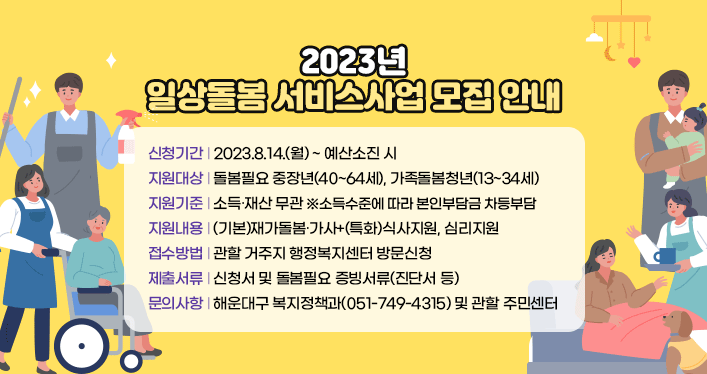 2023년 일상돌봄 서비스사업 모집 안내

 
신청기간 : 2023.8.14.(월) ~ 예산소진 시
지원대상 : 돌봄필요 중장년(40~64세), 가족돌봄청년(13~34세)
지원기준 : 소득∙재산 무관 ※소득수준에 따라 본인부담금 차등부담
지원내용 : (기본)재가돌봄∙가사+(특화)식사지원, 심리지원
접수방법 : 관할 거주지 행정복지센터 방문신청
제출서류 : 신청서 및 돌봄필요 증빙서류(진단서 등)
문의사항 : 해운대구 복지정책과(051-749-4315) 및 관할 주민센터