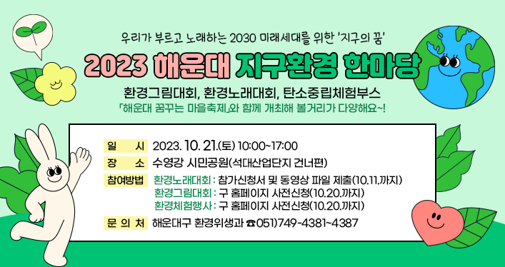 
우리가 부르고 노래하는 2030 미래세대를 위한 지구의 꿈
2023 해운대 지구환경 한마당
2023.10.21.(토) 10:00~17:00/ 수영강 시민공원(석대산업단지 건너편)

환경그림대회, 환경노래대회, 탄소중립체험부스
「해운대 꿈꾸는 마을축제」와 함께 개최해 볼거리가 다양해요~!


참여방법
- 환경노래대회 : 참가신청서 및 동영상 파일 제출(10.11.까지)
- 환경그림대회 : 구 홈페이지 사전신청(10.20.까지)
- 환경체험행사 : 구 홈페이지 사전신청(10.20.까지)

문의처 : 해운대구 환경위생과 ☎051)749-4381~4387