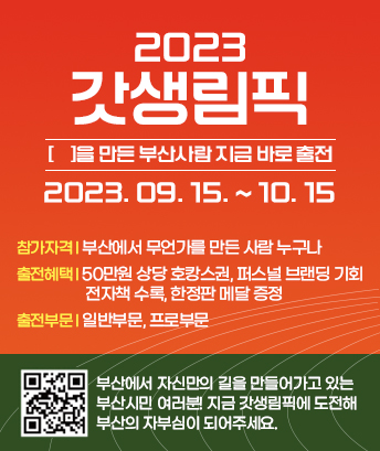 2023
갓생림픽
[ ]을 만든 부산사람 지금 바로 출전
2023. 09. 15. ~ 10. 15
참가자격 : 부산에서 무언가를 만든 사람 누구나
출전혜택 : 50만원 상당 호캉스권, 퍼스널 브랜딩 기회, 전자책 수록, 한정판 메달 증정
출전부문 일반부문, 프로부문 

부산에서 자신만의 길을 만들어가고 있는 부산시민 여러분! 지금 갓생림픽에 도전해 부산의 자부심이 되어주세요.
