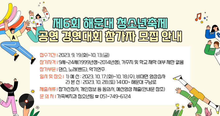 
[제6회 해운대 청소년축제] 공연 경연대회 참가자 모집 안내

 
접수기간: 2023. 9. 19.(화)~10. 13.(금)
참가자격: 9세~24세(1999년생~2014년생), 거주지 및 학교 재학 여부 제한 없음
참가부문: 댄스, 노래(밴드), 악기연주
일시 및 장소
1) 예 선: 2023. 10. 17.(화)~10. 18.(수), 비대면 영상심사
2) 본 선: 2023. 10. 28.(토) 14:00~ 해운대 구남로
제출서류: 참가신청서, 개인정보 등 동의서, 예선영상 제출(안내문 참조)
문 의 처 : 가족복지과 청소년팀 ☎ 051-749-6124
