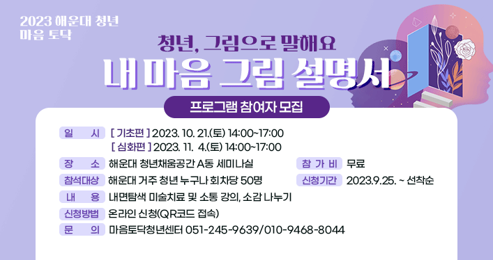 2023 해운대 청년 마음 토닥

청년, 그림으로 말해요 내 마음 그림 설명서 프로그램 참여자 모집

 

 
일 시
[기초편] 2023. 10. 21.(토) 14:00~17:00
[심화편] 2023. 11.  4.(토) 14:00~17:00

장 소: 해운대 청년채움공간 a동 세미나실
참석대상: 해운대 거주 청년 누구나 회차당 50명
 내 용: 내면탐색 미술치료 및 소통 강의, 소감 나누기 
참 가 비: 무료
신청기간: 2023.9.25. ~ 선착순
신청방법: 온라인 신청(qr코드 접속)
문 의: 마음토닥청년센터 051-245-9639/010-9468-8044
