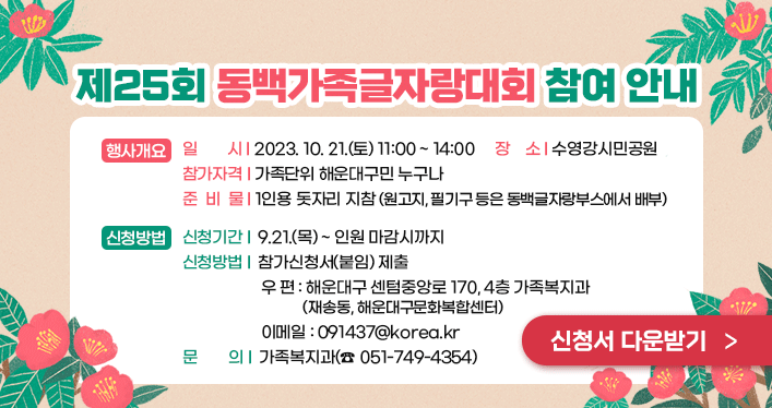 제25회 동백가족글자랑대회 참여 안내


▢ 행사개요
일 시: 2023. 10. 21.(토) 11:00 ~ 14:00
장 소: 수영강시민공원
참가자격: 가족단위 해운대구민 누구나
준 비 물: 1인용 돗자리 지참(원고지, 필기구 등은 동백글자랑부스에서 배부)


▢ 신청방법
신청기간: 9.21.(목) ~ 인원 마감시까지
신청방법: 참가신청서(붙임) 제출
- 우편(해운대구 센텀중앙로 170, 4층 가족복지과(재송동, 해운대구문화복합센터)
- 이메일(091437@korea.kr)
문 의: 가족복지과(☎ 051-749-4354)