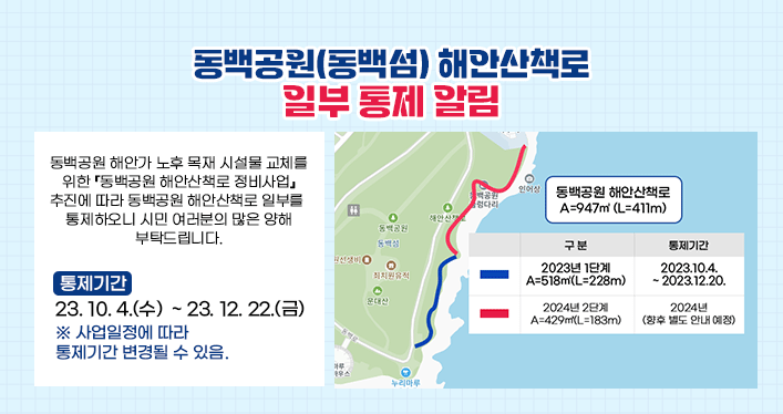 동백공원(동백섬) 해안산책로 일부 통제 알림

동백공원 해안가 노후 목재 시설물 교체를 위한 『동백공원 해안산책로 정비사업』추진에 따라 동백공원 해안산책로 일부를 통제하오니 시민 여러분의 많은 양해 부탁드립니다.

 

통제기간: 2023. 10. 4.(수) ~ 2023. 12. 22.(금)

※ 사업일정에 따라 통제기간 변경될 수 있음.
