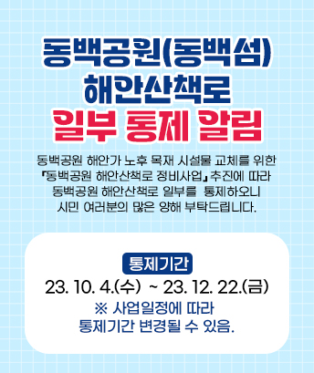 동백공원(동백섬) 해안산책로 일부 통제 알림

동백공원 해안가 노후 목재 시설물 교체를 위한 『동백공원 해안산책로 정비사업』추진에 따라 동백공원 해안산책로 일부를 통제하오니 시민 여러분의 많은 양해 부탁드립니다.

 

통제기간: 2023. 10. 4.(수) ~ 2023. 12. 22.(금)

※ 사업일정에 따라 통제기간 변경될 수 있음.

