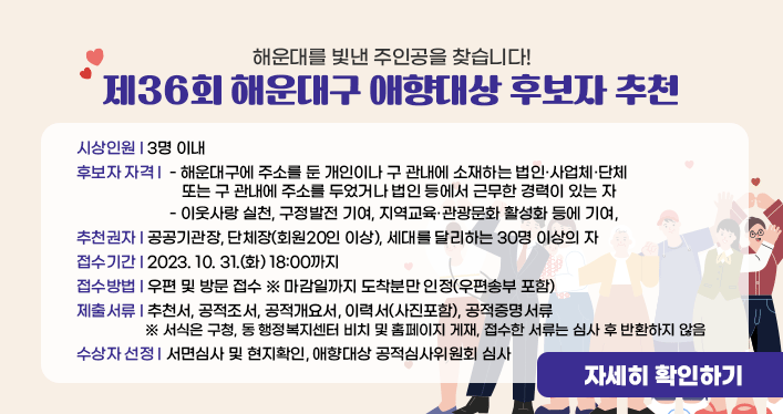 해운대를 빛낸 주인공을 찾습니다!

제36회 해운대구 애향대상 후보자 추천

 

시상인원 : 3명 이내

후보자 자격 :

- 해운대구에 주소를 둔 개인이나 구 관내에 소재하는 법인·사업체·단체

또는 구 관내에 주소를 두었거나 법인 등에서 근무한 경력이 있는 자

- 이웃사랑 실천, 구정발전 기여, 지역교육·관광문화 활성화 등에 기여,

추천권자 : 공공기관장, 단체장(회원20인 이상), 세대를 달리하는 30명 이상의 자

접수기간 : 2023. 10. 31.(화) 18:00까지

접수방법 : 우편 및 방문 접수 ※ 마감일까지 도착분만 인정(우편송부 포함)

제출서류 : 추천서, 공적조서, 공적개요서, 이력서(사진포함), 공적증명서류

※ 서식은 구청, 동 행정복지센터 비치 및 홈페이지 게재, 접수한 서류는 심사 후 반환하지 않음

수상자 선정 : 서면심사 및 현지확인, 애향대상 공적심사위원회 심사


자세히 보기
