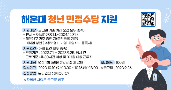 해운대 청년 면접수당 지원

지원대상 (공고일 기준 아래 요건 모두 충족)
*19세 ~ 34세(1988.1.1.~2004.12.31.)
*해운대구 거주 중인 자(주민등록 기준)
*미취업 청년 (고용보험 미가입, 사업자 미등록자)

지원조건 (아래 요건 모두 충족)
*면접기간: 2022.7.1. ~ 2023.9.25. 응시 건
*근로기준: 주 30시간 이상 및 3개월 이상 근무지

지원내용: 면접 1회 5만원 (1인당 최대 2회)
모집인원: 100명
접수기간 : 2023.10.10.(화) 10:00 ~ 10.16.(월) 18:00

※공고일: 2023.9.26.

신청방법: 온라인접수(해청이랑)

※자세한 사항은 공고문 참조
