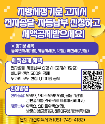 지방세정기분 고지서 전자송달·자동납부 신청하고 세액공제받으세요!​
※ 정기분 세목: 등록면허세(1월), 자동차세(6월, 12월), 재산세(7월,9월)​

세액공제 혜택
전자송달·자동납부 신청 시 (고지서 1장당)
하나만 신청 500원 공제 두가지 모두 신청 1,000원 공제

신청방법​
- 전자송달: 위택스, 스마트위택스(앱), 금융기관앱, 간편결재앱(카카오페이,네이버,페이코)
- 자동납부: 위택스, 스마트위택스(앱), 방문신청(금융기관, 해운대구청 재산취득세과)
문의: ​ 재산취득세과 (051-749-4182)
(QR주소 https://m.site.naver.com/1ka93)