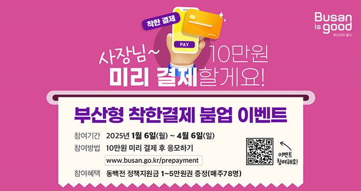 Busan is good 부산이라 좋다
착한 결제 PAY

사장님~ 10만원 미리 결제할게요!

부산형 착한결제 붐업 이벤트

참여기간 2025년 1월 6일(월) ~ 4월 6일(일)
참여방법 10만원 미리 결제 후 응모하기
www.busan.go.kr/prepayment
참여혜택 동백전 정책지원금 1~5만원권 증정(매주 78명)

이벤트 참여해요! QR링크 https://m.site.naver.com/1A9gv