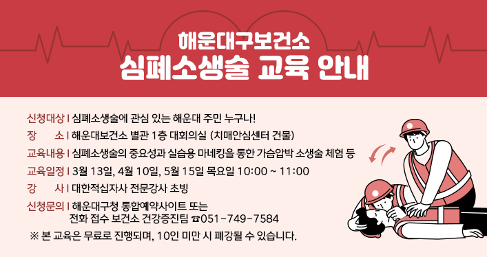 해운대구보건소 심폐소생술 교육 안내

신청대상: 심폐소생술에 관심 있는 해운대 주민 누구나!
장 소 : 해운대보건소 별관 1층 대회의실 (치매안심센터 건물)
교육내용 : 심폐소생술의 중요성과 실습용 마네킹을 통한 가슴압박 소생술 체험 등
교육일정 : 3월 13일, 4월 10일, 5월 15일 목요일 10:00 ~ 11:00
강    사: 대한적십자사 전문강사 초빙
신청문의: 해운대구청 통합예약사이트 또는 전화 접수 보건소 건강증진팀 ☎051-749-7584
 ※ 본 교육은 무료로 진행되며, 10인 미만 시 폐강될 수 있습니다. ​ 