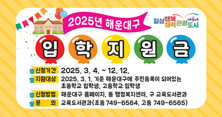 2025년 해운대구 입학 지원금
일상 행복 매력 관광 도시 해운대

신청기간 : 2025. 3. 4. ~ 12. 12.
지원대상 : 2025. 3. 1. 기준 해운대구에 주민등록이 되어있는 초등학교 입학생, 고등학교 입학생
신청방법 : 해운대구 홈페이지, 동 행정복지센터, 구 교육도서관과
문의 : 교육도서관과 (초등 749-6564, 고등 749-6565)