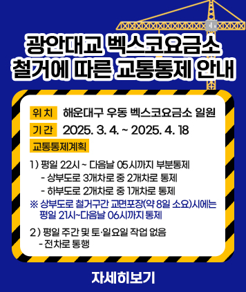 광안대교 벡스코요금소 철거에 따른 교통통제 안내


위치: 해운대구 우동 벡스코요금소 일원
기간: 2025. 3. 4. ~ 2025. 4. 18

교통통제계획
1) 평일 22시 ~ 다음날 05시까지 부분통제
- 상부도로 3개차로 중 2개차로 통제 
- 하부도로 2개차로 중 1개차로 통제
※ 상부도로 철거구간 교면포장(약 8일 소요)시에는 평일 21시~다음날 06시까지 통제

2) 평일 주간 및 토·일요일 작업 없음 - 전차로 통행


자세히보기