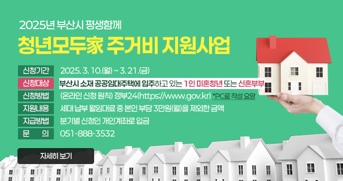 2025년 부산시 평생함께 청년모두家 주거비 지원사업

신청기간: 2025. 3. 10.(월) ~ 3. 21.(금)
신청대상: 부산시 소재 공공임대주택에 입주하고 있는 1인 미혼청년 또는 신혼부부
신청방법: (온라인 신청 원칙) 정부24([https://www.gov.kr](https://www.gov.kr/)) *PC로 작성 요망
지원내용: 세대 납부 월임대료 중 본인 부담 3만원(월)을 제외한 금액
지급방법: 분기별 신청인 개인계좌로 입금
문의: 051-888-3532

자세히 보기