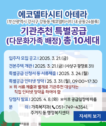 에코델타시티 아테라​(부산광역시 강서구 강동동 에코델타시티 내 공동24블록) 기관추천 특별공급
(다문화가족 배정) 총 10세대

입주자 모집 공고: 2025. 3. 21.(금)
견본주택 개관: 2025. 3. 21.(금)  (사상구 광장로 31)
특별공급 신청서 등 서류제출 ? 2025. 3. 24.(월)
특별공급 인터넷 청약: 2025. 3. 31.(월), 09:00~17:30
※ 위 서류 제출과 별개로 기관추천 대상자는 직접 인터넷 청약을 하여야 함

당첨자 발표: 2025. 4. 8.(화)   ※ 이후 공급일정에 따름 
※ 문의 : 가족복지과(☎051-749-4354), 주거지 동 행정복지센터

자세히 보기