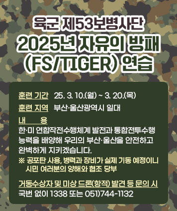 육군 제53보병사단, 2025년 자유의 방패(FS/TIGER) 연습

훈련 기간 : 25. 3. 10.(월) ~ 3. 20.(목)
훈련 지역 : 부산·울산광역시 일대
내용 : 한·미 연합작전수행체계 발전과 통합전투수행 능력을 배양해
우리의 부산·울산을 안전하고 완벽하게 지키겠습니다.
※ 공포탄 사용, 병력과 장비가 실제 기동 예정이니 시민 여러분의 양해와 협조 당부

거동수상자 및 미상 드론(항적) 발견 등 문의 시 : 국번 없이 1338 또는 051)744-1132