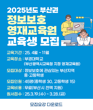 2025년도 부산권 정보보호영재교육원 교육생 모집

교육기간 : 25. 4월 ~ 11월
교육장소 : 부경대학교(부산광역시교육청 지정 영재교육원)
모집대상 : 정보보호에 관심있는 부산지역 중·고등학생
모집인원 : 45명(중학생 30, 고등학생 15)
교육비용 : 무료(부산시 전액 지원)
원서접수 : 25.3.19.(수) ~ 3.28.(금)

모집요강 다운로드