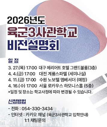 2026년도 육군3사관학교 비전설명회


일정
3. 27.(목) 17:00 대구 메리어트 호텔 그랜드볼룸(3층) 
4.4.(금) 17:00 대전 계룡스파텔 (세미나실)
4. 11.(금) 17:00 수원 노보텔 엠베서더 (예정)
4. 16.(수) 17:00 서울 로카우스 하모니스홀 (5층)
*일정 및 장소는 학교사정에 따라 변경될 수 있습니다.

신청방법
- 전화 : 054-330-3434
- 인터넷 : 카카오 채널 (육군3사관학교 입학안내) 1:1 채팅문의