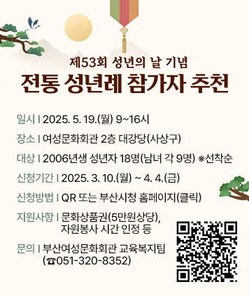 제 53회 성년의 날 기념 전통 성년례 참가자 추천

일시: 2025. 5. 19.(월) 9~16시
장소: 여성문화회관 2층 대강당(사상구)
대상: 2006년생 성년자 18명(남녀 각 9명) ※선착순
신청기간: 2025. 3. 10.(월) ~ 4. 4.(금)
신청방법: QR 또는 부산시청 홈페이지(클릭)
지원사항: 문화상품권(5만원상당), 자원봉사 시간 인정 등
문의: 부산여성문화회관 교육복지팀(☎051-320-8352)