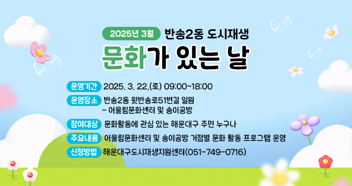 2025년 3월 반송2동 도시재생 문화가 있는 날

운영기간: 2025. 3. 22.(토) 09:00~18:00
운영장소: 반송2동 윗반송로51번길 일원
- 어울림문화센터 및 송이공방
참여대상: 문화활동에 관심 있는 해운대구 주민 누구나
주요내용: 어울림문화센터 및 송이공방 거점별 문화 활동 프로그램 운영
신청방법: 해운대구도시재생지원센터(051-749-0716)