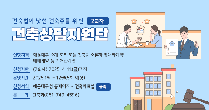 해운대구 맞춤형 건축상담지원단(2회차) 운영 안내

신청자격   해운대구 소재 토지 또는 건축물 소유자 임대차계약, 
              매매계약 등 이해관계인
신청기한   (2회차) 2025. 4. 11.(금)까지
운영기간   2025.1월 ~ 12월(5회 예정)
신청서식   해운대구청 홈페이지 - 건축자료실 
문     의   건축과(051-749-4596)
