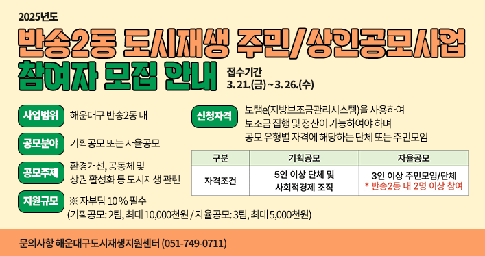2025년도 반송2동 도시재생 주민/상인공모사업 참여자 모집 안내
⃝ 접수기간: 3. 21.(금) ~ 3. 26.(수)
⃝ 사업범위: 해운대구 반송2동 내
⃝ 공모분야: 기획공모 또는 자율공모
- 주제: 환경개선, 공동체 및 상권 활성화 등 도시재생 관련
⃝ 지원규모    ※ 자부담 10% 필수
- 기획공모: 2팀, 최대 10,000천원
- 자율공모: 3팀, 최대 5,000천원
⃝ 신청자격: 보탬e(지방보조금관리시스템)을 사용하여 보조금 집행 및 정산이 가능하여야 하며 공모 유형별 자격에 해당하는 단체 또는 주민모임
- 기획공모: 5인 이상 단체 및 사회적경제 조직
- 자율공모: 3인 이상 주민모임 또는 단체(반송2동 내 2명 이상 참여)
⃝ 문의사항: 해운대구도시재생지원센터(051-749-0711)