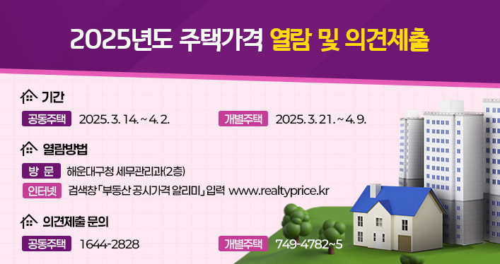 주택가격 열람 및 의견제출

1. 기 간
- 공동주택: 2025. 3. 14. ~ 4. 2.
- 개별주택: 2025. 3. 21. ~ 4. 9.

2. 열람방법
- 방     문 :   해운대구청 세무관리과(2층)
- 인 터 넷 :   검색창 「부동산 공시가격 알리미」입력
	www.realtyprice.kr

3. 의견제출 문의
- 개별주택 (☏749-4782~5)
- 공동주택 (☏1644-2828)
