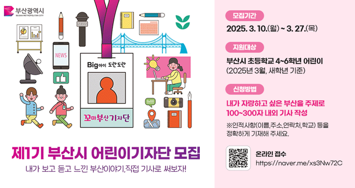 부산시 어린이기자단 모집 홍보


모 집 명: 제1기 부산시 어린이기자단 모집
모집대상: 부산지역 초등학교 4~6학년 재학 어린이
모집기간: 2025.3.10(월)~2025.3.27(목)
신청방법: 온라인 접수(https://naver.me/xs3Nw72C)