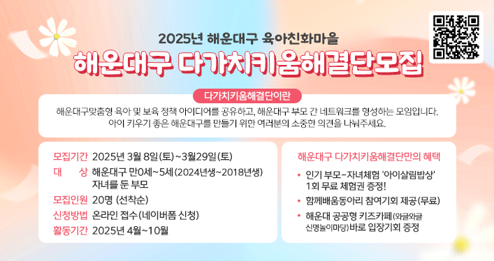 
2025년 해운대구 육아친화마을

해운대구
다가치키움해결단모집

다가치키움해결단이란
해운대구맞춤형 육아 및 보육 정책 아이디어를 공유하고, 해운대구 부모 간 네트워크를 형성하는 모임입니다.
아이 키우기 좋은 해운대구를 만들기 위한 여러분의 소중한 의견을 나눠주세요.



모집기간 2025년 3월 8일(토)~3월29일(토)
대상 해운대구 만0세~5세(2024년생~2018년생)자녀를 둔 부모
모집인원 20명 (선착순)
신청방법 온라인 접수(네이버폼 신청)
활동기간 2025년 4월~10월


해운대구 다가치키움해결단만의 혜택
인기 부모-자녀체험 아이살림밥상 1회 무료 체험권 증정!
함께배움동아리 참여기회 제공(무료)
해운대 공공형 키즈카페(와글와글 신명놀이마당) 바로 입장기회 증정