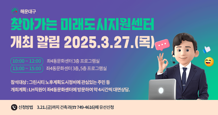 해운대구 찾아가는 미래도시지원센터 개최 알림
2025.3.27.(목)
10:00 ~ 12:00 (좌4동문화센터 3층 프로그램실)
13:00 ~ 15:00 (좌4동문화센터 3층, 5층 프로그램실)
참석대상: 그린시티 노후계획도시정비에 관심있는 주민 등
개최계획: LH직원이 좌4동문화센터에 방문하여 약 4시간씩 대면상담.
신청방법: 3.21.(금)까지 건축과(☎ 749-4616)에 유선신청
