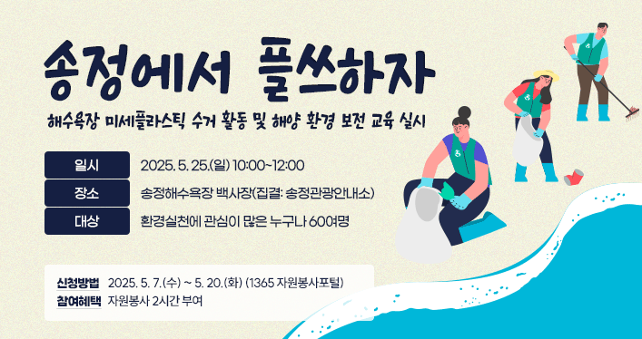 송정에서 플쓰하자
내용: 해수욕장 미세플라스틱 수거 활동 및 해양 환경 보전 교육 실시
일시: 2025. 5. 25.(일) 10:00~12:00
장소: 송정해수욕장 백사장(집결: 송정관광안내소)
대상: 환경실천에 관심이 많은 누구나 60여명
신청방법: 2025. 5. 7.(수) ~ 5. 20.(화) (1365 자원봉사포털)
참여혜택: 자원봉사 2시간 부여