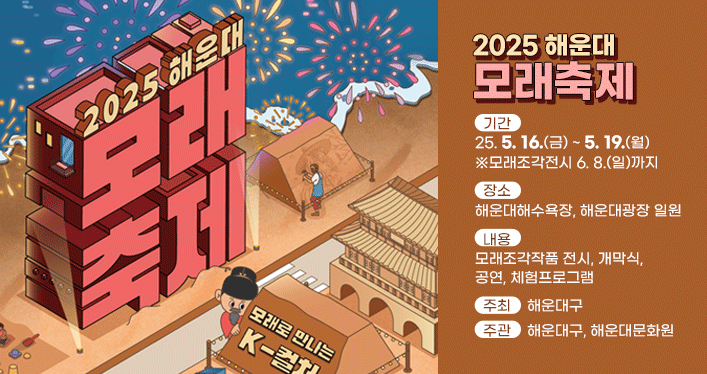 2025 해운대 모래축제

기 간: 2025. 5. 16.(금) ~ 5. 19.(월) ※모래조각전시 6. 8.(일)까지
장 소: 해운대해수욕장, 해운대광장 일원
내 용: 모래조각작품 전시, 개막식, 공연, 체험프로그램
주 최: 해운대구
주 관: 해운대구, 해운대문화원