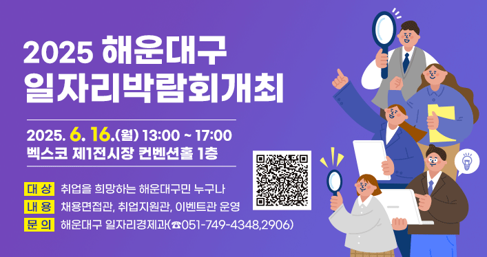 2025 해운대구 일자리박람회 개최

2025. 6. 16.(월) 13:00 ~ 17:00
벡스코 제1전시장 컨벤션홀 1층

대 상: 취업을 희망하는 해운대구민 누구나
내 용: 채용면접관, 취업지원관, 이벤트관 운영
문 의: 해운대구 일자리경제과(☎051-749-4348,2906)

QR코드  https://www.haeundae.go.kr/board/view.do?boardId=BBS_0000038&menuCd=DOM_000000101005011002&paging=ok&startPage=1&dataSid=3142191
