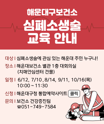 해운대구보건소
심폐소생술 교육 안내

대상 : 심폐소생술에 관심 있는 해운대 주민 누구나!
장소 : 해운대보건소 별관 1층 대회의실   (치매안심센터 건물)
일정 :  6/12,  7/10 ​, 8/14,  9/11​,  ​10/16​(목)  10:00 ~ 11:30
신청 : 해운대구청 통합예약사이트  클릭
문의 : 보건소 건강증진팀  ☎051-749-7584