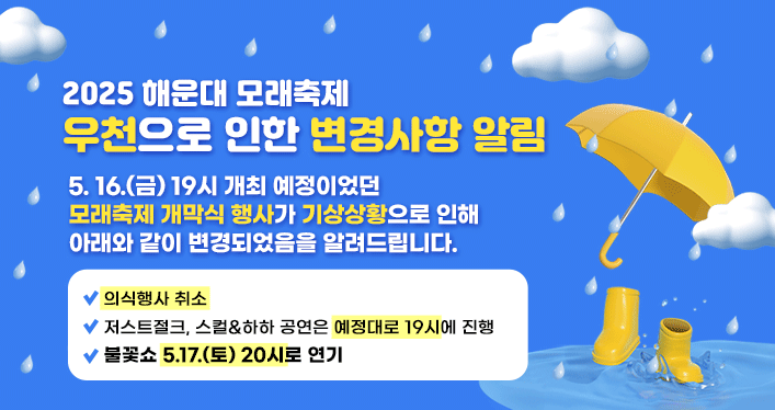 2025 해운대 모래축제
우천으로 인한 변경사항 알림
5. 16.(금) 19시 개최 예정이었던 모래축제 개막식 행사가 기상상황으로 인해

아래와 같이 변경되었음을 알려드립니다.

 

-의식행사 취소
-저스트절크, 스컬&하하 공연은 예정대로 19시에 진행
-불꽃쇼 5.17.(토) 20시로 연기
