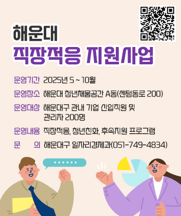 해운대 직장적응 지원사업

운영기간: 2025년 5 ~ 10월
운영장소: 해운대 청년채움공간 A동(센텀동로 200)
운영대상: 해운대구 관내 기업 신입직원 및 관리자 200명
운영내용: 직장적응, 청년친화, 후속지원 프로그램
문    의: 해운대구 일자리경제과(051-749-4834)

QR코드 https://forms.gle/eV4Vye6jdebvZZdi9